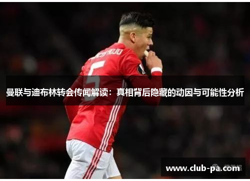 曼联与迪布林转会传闻解读：真相背后隐藏的动因与可能性分析