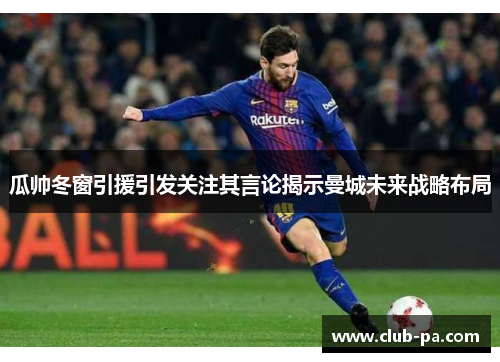 瓜帅冬窗引援引发关注其言论揭示曼城未来战略布局