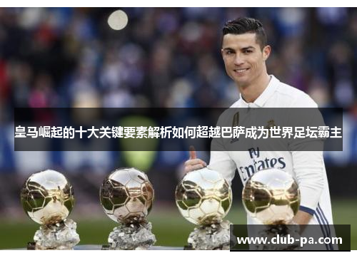 皇马崛起的十大关键要素解析如何超越巴萨成为世界足坛霸主