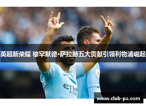 英超新荣耀 穆罕默德·萨拉赫五大贡献引领利物浦崛起