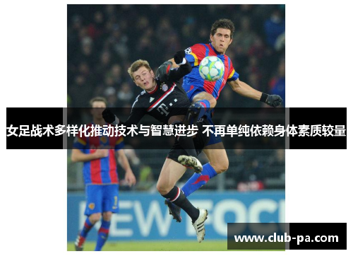 女足战术多样化推动技术与智慧进步 不再单纯依赖身体素质较量
