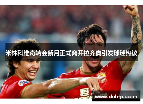 米林科维奇转会新月正式离开拉齐奥引发球迷热议