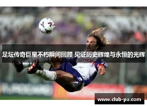 足坛传奇巨星不朽瞬间回顾 见证历史辉煌与永恒的光辉