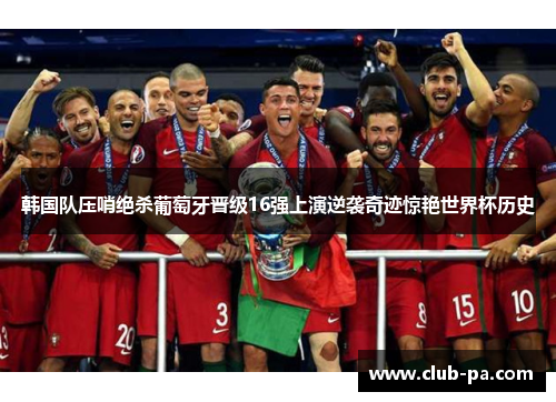 韩国队压哨绝杀葡萄牙晋级16强上演逆袭奇迹惊艳世界杯历史