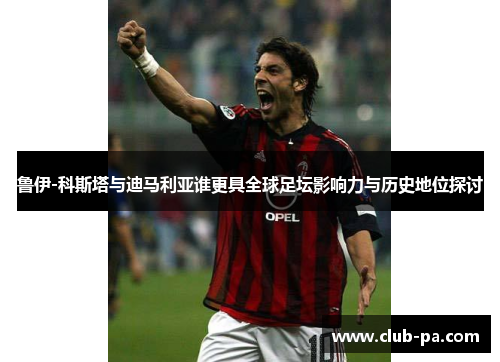 鲁伊-科斯塔与迪马利亚谁更具全球足坛影响力与历史地位探讨