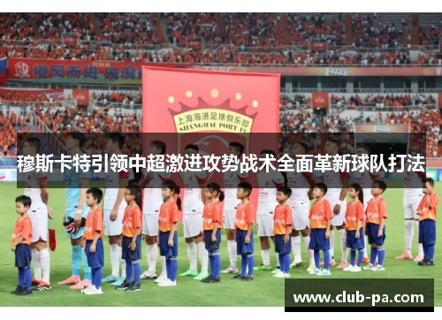 穆斯卡特引领中超激进攻势战术全面革新球队打法